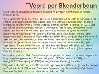 *
*Libra mbi princin shqipetar filluan te shfaqen ne Evropen Perndimore ne fillim te
shekullit te16.
*Ishte Dhimiter Frangu qe shkroi i pari jeten e Skenderbeut, realisht si u zhvillua, sepse
Frangu ishte bashkeshoqerues i gjithe jetes dhe luftrave te Skenderbeut, arketar e
shoqerues ne udhetimet e Princit Shqiptar. Shkrimi latinisht I Frangut i 1480, 12 vjet
pas vdkjes se Skanderbeut, mjerisht u pervetesua nga te tjere, dhe perkthimi dhe
botimi i saj italisht u be me vone, pas vdekjes se Frangut. Te gjithe shkrimater
pasardhes, u mbeshteten mbi vepren e Frangut, edhe vete Barleti, por qe i shtoi
tregime fantastike te paqena. Vepra e Barletit është “Historia e jetës dhe e bëmave të
Skënderbeut”, të cilën e botoi italisht në Romë rreth viteve 1508-1510. Kjo vepër
voluminoze njohu shumë ribotime në gjuhë e në vende të ndryshme të Evropës.
Veprat e M. Barletit u bënë burimi më i rëndësishëm ku patriotët shqiptarë mësonin
historinë e epopesë legjendare të shk. XV, kur nuk ishte zbuluar e njohur vepra e
Dhimiter Frangut.
*Ne shekujt XVI-XVII libri I Barletit ishte perkthyer ne nje numer versionesh ne gjuhe te
huaj:ne gjuhen gjermane (1533),ne portugisht(1567),ne polonisht(1569),ne
frengjisht1576),ne spanjisht(1582),ne anglisht e ne shume gjuhe te tjera.
*Biografia e skenderbut ishte shkruar edhe nga Frenciscus Blancus,nje peshkop katolik
ne Shqiperi.Libri I tij”Georgius Castriotus,Epirensis vulgo Scanderbegh,Epirotarum
Princeps Fortissimus” eshte botuar ne latinisht ne 1636.
 