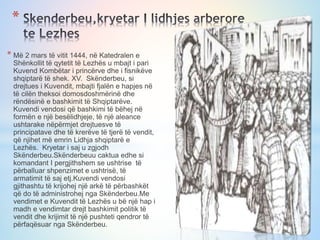 * Më 2 mars të vitit 1444, në Katedralen e
Shënkollit të qytetit të Lezhës u mbajt i pari
Kuvend Kombëtar i princërve dhe i fisnikëve
shqiptarë të shek. XV. Skënderbeu, si
drejtues i Kuvendit, mbajti fjalën e hapjes në
të cilën theksoi domosdoshmërinë dhe
rëndësinë e bashkimit të Shqiptarëve.
Kuvendi vendosi që bashkimi të bëhej në
formën e një besëlidhjeje, të një aleance
ushtarake nëpërmjet drejtuesve të
principatave dhe të krerëve të tjerë të vendit,
që njihet më emrin Lidhja shqiptarë e
Lezhës. Kryetar i saj u zgjodh
Skënderbeu.Skënderbeuu caktua edhe si
komandant I pergjithshem se ushtrise të
përballuar shpenzimet e ushtrisë, të
armatimit të saj etj.Kuvendi vendosi
gjithashtu të krijohej një arkë të përbashkët
që do të administrohej nga Skënderbeu.Me
vendimet e Kuvendit të Lezhës u bë një hap i
madh e vendimtar drejt bashkimit politik të
vendit dhe krijimit të një pushteti qendror të
përfaqësuar nga Skënderbeu.
*
 