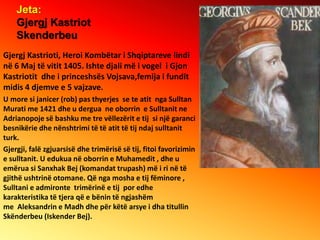 Jeta:
Gjergj Kastriot
Skenderbeu
Gjergj Kastrioti, Heroi Kombëtar i Shqiptareve lindi
në 6 Maj të vitit 1405. Ishte djali ...
