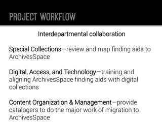 Interdepartmental collaboration 
Special Collections—review and map finding aids to ArchivesSpace 
Digital, Access, and Technology—training and aligning ArchivesSpacefinding aids with digital collections 
Content Organization & Management—provide catalogers to do the major work of migration to ArchivesSpace  