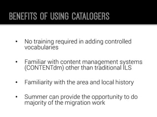•No training required in adding controlled vocabularies 
•Familiar with content management systems (CONTENTdm) other than traditional ILS 
•Familiarity with the area and local history 
•Summer can provide the opportunity to do majority of the migration work  