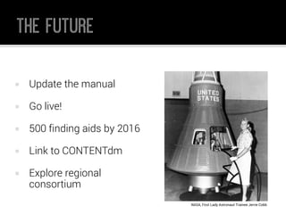 Update the manual 
Go live! 
500 finding aids by 2016 
Link to CONTENTdm 
Explore regional consortium 
NASA, First Lady Astronaut Trainee JerrieCobb  