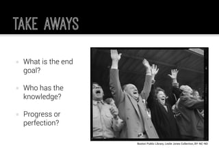 What is the end goal? 
Who has the knowledge? 
Progress or perfection? 
Boston Public Library, Leslie Jones Collection, BY-NC-ND  