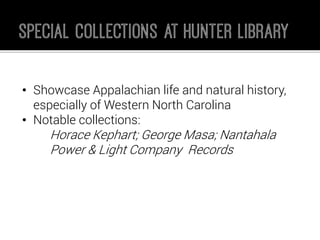 •Showcase Appalachian life and natural history, especially of Western North Carolina 
•Notable collections: 
Horace Kephart; George Masa; Nantahala Power & Light Company Records  