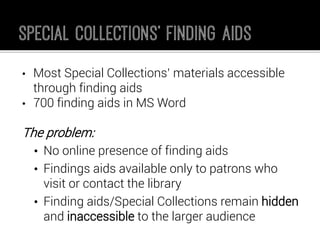 •Most Special Collections’ materials accessible through finding aids 
•700 finding aids in MS Word 
The problem: 
•No online presence of finding aids 
•Findings aids available only to patrons who visit or contact the library 
•Finding aids/Special Collections remain hiddenand inaccessibleto the larger audience  
