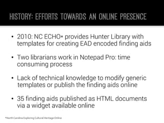 •2010: NC ECHO* provides Hunter Library with templates for creating EAD encoded finding aids 
•Two librarians work in Notepad Pro: time consuming process 
•Lack of technical knowledge to modify generic 
templates or publish the finding aids online 
•35 finding aids published as HTML documents via a widget available online 
*North Carolina Exploring Cultural Heritage Online 
 