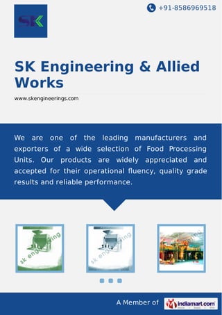 +91-8586969518

SK Engineering & Allied
Works
www.skengineerings.com

We

are

one

of

the

leading

manufacturers

and

exporters of a wide selection of Food Processing
Units. Our

products are

widely appreciated and

accepted for their operational ﬂuency, quality grade
results and reliable performance.

A Member of

 