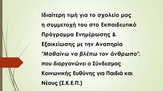 Ιδιαίτερη τιμή για το σχολείο μας
η συμμετοχή του στο Εκπαιδευτικό
Πρόγραμμα Ενημέρωσης &
Εξοικείωσης με την Αναπηρία
"Μαθαίνω να βλέπω τον άνθρωπο",
που διοργανώνει ο Σύνδεσμος
Κοινωνικής Ευθύνης για Παιδιά και
Νέους (Σ.Κ.Ε.Π.)
 