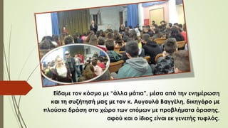 Είδαμε τον κόσμο με “άλλα μάτια”, μέσα από την ενημέρωση
και τη συζήτησή μας με τον κ. Αυγουλά Βαγγέλη, δικηγόρο με
πλούσια δράση στο χώρο των ατόμων με προβλήματα όρασης,
αφού και ο ίδιος είναι εκ γενετής τυφλός.
 