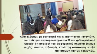 Ανακαλύψαμε, με συντροφιά τον κ. Πιστίνιαγκα Παναγιώτη,
που απέκτησε κινητική αναπηρία στα 21 του χρόνια μετά από
τροχαίο, ότι αποδοχή του διαφορετικού σημαίνει δύναμη
ψυχής, ισότητα, σεβασμός, καλύτερη κατανόηση μεταξύ
των ατόμων και των κοινωνιών.
 