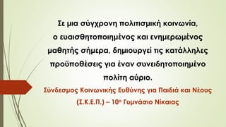 Σε μια σύγχρονη πολιτισμική κοινωνία,
ο ευαισθητοποιημένος και ενημερωμένος
μαθητής σήμερα, δημιουργεί τις κατάλληλες
προϋποθέσεις για έναν συνειδητοποιημένο
πολίτη αύριο.
Σύνδεσμος Κοινωνικής Ευθύνης για Παιδιά και Νέους
(Σ.Κ.Ε.Π.) – 10ο Γυμνάσιο Νίκαιας
 