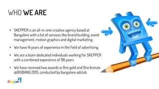 WHO WE ARE
• SKEPPER is an all-in-one creative agency based at
Bangalore with a list of services like brand building, event
management, motion graphics and digital marketing.
• We have 14 years of experience in the field of advertising.
• We are a team dedicated individuals working for SKEPPER
with a combined experience of 98 years
• We have received two awards ie One gold and One bronze
@BIGBANG 2015, conducted by bangalore adclub.
 