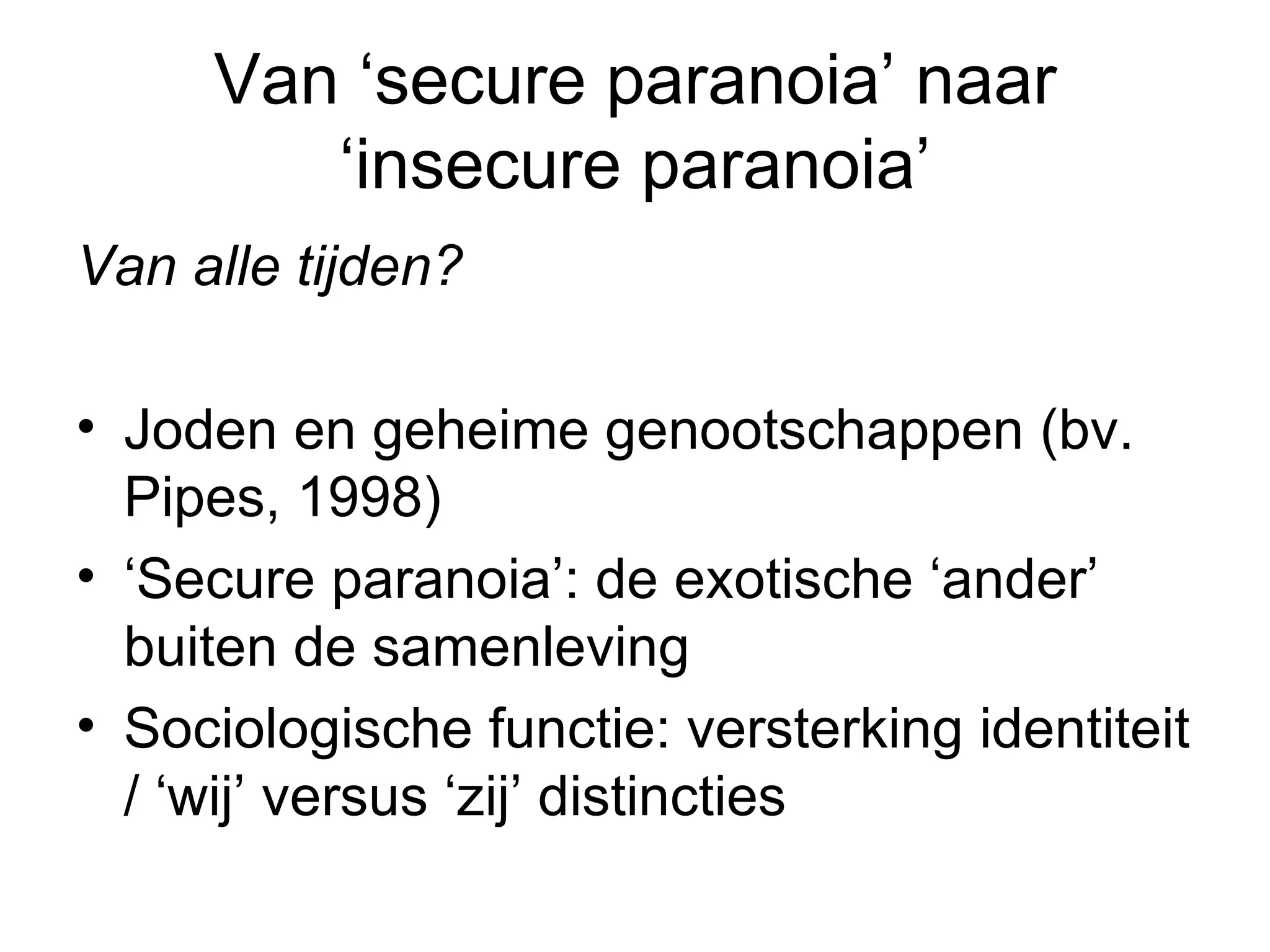 Van ‘secure paranoia’ naar ‘insecure paranoia’ Van alle tijden?  Joden en geheime genootschappen (bv. Pipes, 1998) ‘ Secure paranoia’: de exotische ‘ander’ buiten de samenleving Sociologische functie: versterking identiteit / ‘wij’ versus ‘zij’ distincties 