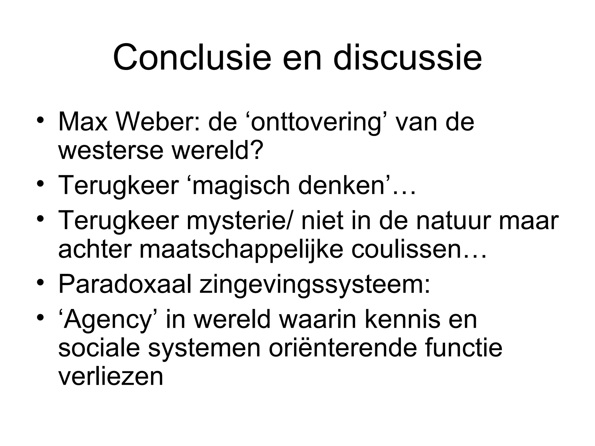 Conclusie en discussie Max Weber: de ‘onttovering’ van de westerse wereld? Terugkeer ‘magisch denken’…  Terugkeer mysterie/ niet in de natuur maar achter maatschappelijke coulissen…  Paradoxaal zingevingssysteem:  ‘ Agency’ in wereld waarin kennis en sociale systemen oriënterende functie verliezen  