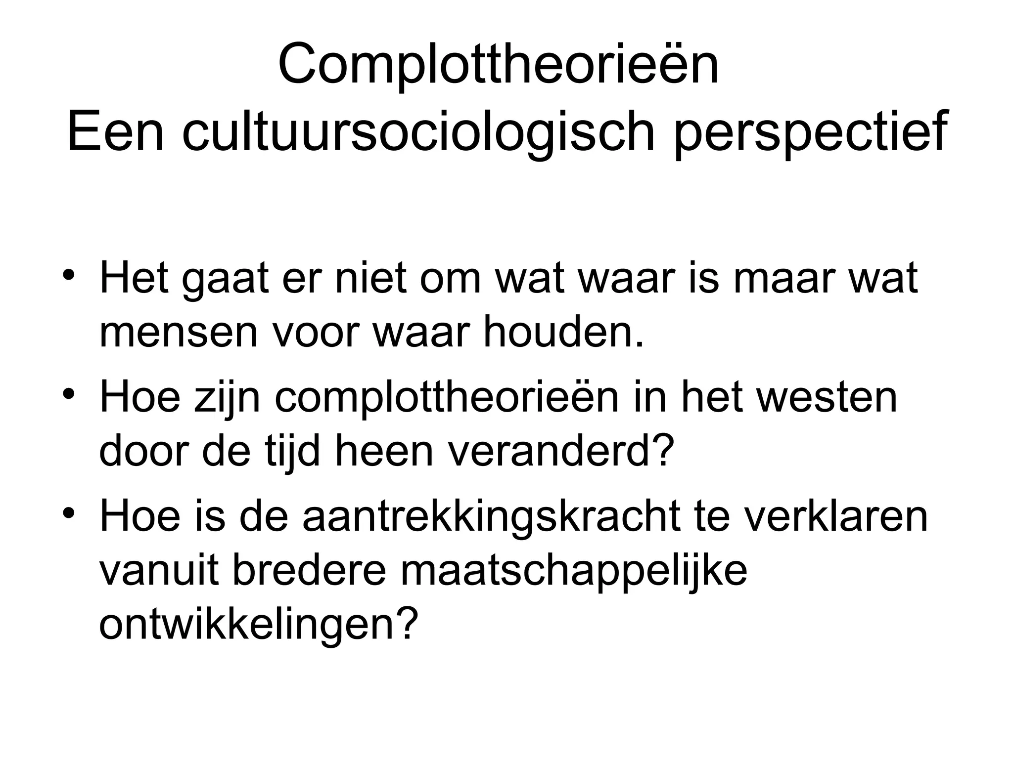 Complottheorieën  Een cultuursociologisch perspectief Het gaat er niet om wat waar is maar wat mensen voor waar houden.  Hoe zijn complottheorieën in het westen door de tijd heen veranderd?  Hoe is de aantrekkingskracht te verklaren vanuit bredere maatschappelijke ontwikkelingen?  