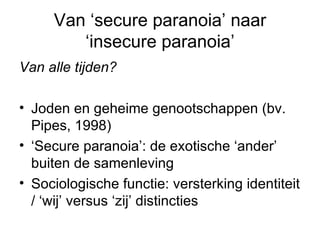 Van ‘secure paranoia’ naar ‘insecure paranoia’ Van alle tijden?  Joden en geheime genootschappen (bv. Pipes, 1998) ‘ Secure paranoia’: de exotische ‘ander’ buiten de samenleving Sociologische functie: versterking identiteit / ‘wij’ versus ‘zij’ distincties 