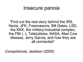 Insecure panoia “ Find out the real story behind the IRS, Nazis, JFK, Freemasons, Bill Gates, LSD, the KKK, the military-industrial complex, the FBI (..), Teletubbies, NASA, Mad Cow disease, Jerry Garcia, and how they are all connected” Conspiranoia , Jackson (2000) 