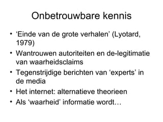 Onbetrouwbare kennis ‘ Einde van de grote verhalen’ (Lyotard, 1979) Wantrouwen autoriteiten en de-legitimatie van waarheidsclaims Tegenstrijdige berichten van ‘experts’ in de media Het internet: alternatieve theorieen  Als ‘waarheid’ informatie wordt… 