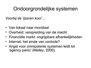 Ondoorgrondelijke systemen Voorbij de ‘ijzeren kooi’… Van lokaal naar mondiaal Overheid: verspreiding van de macht  Financiële markt: ongrijpbare afhankelijkheden Internet: het einde van controle?  Angst voor omnipotente systemen leidt tot  ‘agency panic’ (Melley, 2000).  