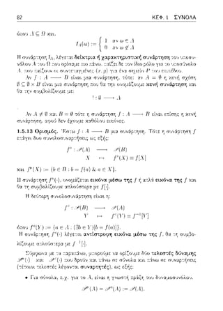 82 ΚΕΦ. 1 ΣΥΝΟΛΑ
J,4(ω) := J l ανωεΛ
~ Ο :1;,· ω ~ Α.
ΤΛ. λέγε:τ::tt δε:[κτρια ή χαpακτηpιστική συνάρτηση .ο~, ,);.οσυ­
οpίσ:::ψε: :π:ω :π:άνω, τ:αίζε•. δε -:ον ίδιο ρόλο γ•.α το ~,τ:οσϊινολο
,, πο1; τ:αίζο,Jν οι σ1,ντι::ταγμένι::ς
Αν Ι : Α. ----+ Β είναι μ~α συνάρτηση, -:ότε: λ = (/)η χεγf1 σχέση
ως;; (1 υu,,,,,Ι"'Ι '""'" Θ_,_ ''Ι' """ί'"':ζ,,,jι-'-" ,.~,,J""'_;_""'1"'1 ""'"
Ι:1.Δ----+Λ
Αν λ-1- ω Χ:ΧL Β =(/)τότε η : Α. ----+ Β είναι εr.ίσης η κεγ~
,,u.,_:t' ·'/"'/·
1.5.13 Ορισμός. 'F:σ-:ω Ι: Α ----+ R μι::t συνάρτηση. Τό-:ε: η σ~;,,&ρ-:ηση J
ε:11:άγει δυο σ1ηολοσ1ηαpτήσεις ως εξής:
, .Υ(Λ) ~ Ρ(Β)
χ Γ(Χ)Ξj[Χ]
χαc .f'.(X) ,~ {/, ε Β, Ι, ~ f(a) & α ε Χ}.
11 εικόνα μέσω της f ή αr:.λ& εικόνα sης f χα~
με ΠΙ
':;'(R) ~ :i'(A)
Υ Γ(Υ) ΞΓΊΥ]
ύτ.υ,, Γ'(Υ) ,~ Ε Λ (Ξ3b Ε Y)[b ~ f(a)]).
Η σ1Jνάρ-:φη λέγε-:αι αντίστροφη εικόνα μέσω της Ι. Ηα -:η σ1J:_ιβο-
λlζουμε α:τλο,~σ-:εpα. με f- 1 [·].
Σ·Jμr;.ιω,;:χ -:α :τα.p:χ:n:άνω, :ποpο·Jμε να δύο τελεστές δι)ναμης
,y,1>(,) χαι :του Ορούν χα~ ;-::iνω σε χαι ;-::iνω σε συναp-:ήσε~ς
(τέτοιο•. τελεσ-:ές λέγον-:αι συναpτητές), ως εξής:
• Γι:χ σύνολα, ;-:.z.γ~α το λ, '1ί γνωσ-:ή :τp&ξ'fί του Ω·1,,:χ:.1οσ1Jνόλο·1.
 