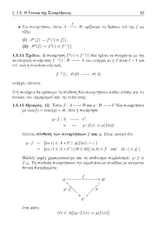 1.5 Η Εννοια. της Συναρτήσεως. 83
• Γι::ι: σ:;ν::ι:ρ-:/1σπς. έσ-:ω /1
εξής:
n, οpί,ζοιψc: τις δp:iσπς ε:π:ί, της f ως
(i) ::'''(!) ·~ Ι'ί·) Ξ ΠΙ
(ii) !J'°'(f) :~ f'() Ξι-,[·].
Γ( ·)Ξ 1-1 [·] δεν :τpέ:τει να.
: R -----.. Α .-.ο:; υ:π:άpχε•. α.,, η f
υ.--.:iρzει :τ:iντοτε.
με -:'Jν
1 - 1 χα•.
-:η σ6,,Θεση δl!ο συνα.pτ/1σεων χα.Θώς ε:τί,σης χα.ι τ~ς
'ννσ~ες -:,J,'
1.5.15 Ορtσμός. (i) Έστω f: Α.-----+ Β και g: Β------, C δύο σ1Jναρ-:~σε~ς
με Γω1(!) = doιn(g) = lJ, τότε η σJ,,:iρ-:ηση
c:
g •J(α) :~ g(J(α))
λέγετ::tι σ1)νθεση των συναρτήσεων j" κα.t _q.Είν::tι φεvερfJ fJτ•.:
ψf {(α,c') Ε Αχ C I η(!(α)) ~,}
{(α ,-) Ε Λ χ C' I (ΞJb Ε Β)[ (α.Ι,) Ε f an,l (b,,) Ε η]}
ΧΡ'Jσιμο:τοωϊιμε χαι το ισοΜναμο
σ:;,,::φ-:-f1σεων -:'Jν ;.::φισ-::iνουμε
A--~ 1-~u
'!~/
(/χ Ε Λ)[(ηοl)(χ) ,~ η(f(χ))]
 