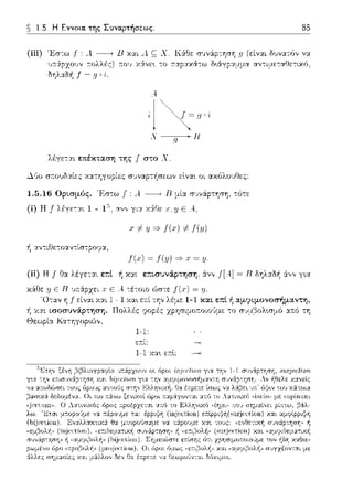 ~ 1.5 Η Εννοια. της Συναρτήσεως.
(iii) Έσ--:ω j": .1 ---+ Β χαι .1 ς Χ. Κά:θε
:τολλές) ;:ο•; χά:νε~ -:ο :n:αpαχά-:ω
f - !]
,j
λ---Η
g
λέγεται επέκταση της f στο Χ.
85
rι (είναι. δυνατόν να
αvτι:_ιε-:αtlετιχό,
Δ·Jο σ:τουδαίες χ:χτηγοpίες σ1Jναρ-:ήσεωv εlvα~ οι αχύλουtlες:
1.5.16 Ορtσμός. Έσ-:ω .f: Α..---+ Β μία συv6:pτηση, -:ότε
(i) Η f λέγετ,:,r_r_ 1 - 1 αν,, γι_y_ y::J:f:Jε Ε Α._
.,-# Υ =>f(x) # f(u)
-~α,,τιf:Ιετο:χν-:ίσ-:pοψα,
!(.,ο) ~ J(y) =} .r ~ Υ-
(ii) Η f Ηα λέγε-::χι επί -~χαι επtσυνάρτηση, ά.νv J[A.]= Β δηλ:χδή &.,,ν γ~α
κάθε ε Β υ::ά.pχει J; ε Α. -:έ-:οιο ώστε = y.
f είναι χ:χι 1 - 1 1-1 και. επί ή αμ9ι.μονοσήμαντη,
χα•. ωοσυνά.ι;:τηση. Πολλές
Κα--:ηγορ•.,~v,
1-1,
ετ:ί:
1-1 Χα•. ε:n:l:
 