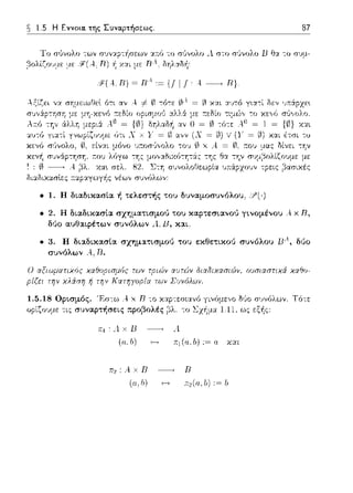1.5 Η Εννοια. της Συνα.pτήσε:ως. 87
Το σGvολο των :ι.π:ό -:ο σGvολο •1 στο σ(ιvολο Β Ει:ι. -:ο σvμ-
,3ολίζο1J:1,ε §(Α..,Β) χ:ι.ι με Βλ. δηλαδ·~:
ii'(A. πJ Ξ π4 ,~ υ ι ι, ..ι ~ πJ.
Αξίζει ,,:ι. σημειωθεl ότι αν Α. -1-ω τό-:ε (,}/!.= ~ χα.ι α.·;τό για-:ί δεν
_λ:.-.: ,~ν .. ~Ω:., -·r..::,,._,..ν ,.:
αν Ο = 0 -:ό-:ε: Α. Ω = 1 = χα•.
δι:ι.διχασlες ;-τ:ι.p:ι.γωγi1ς νέων συνόλων-
• 1. Η διαδικασία ή τελε:σ":ής του δυναμοσυνόλου. :?(,)
• 2. Η διαδικασ[α σχηματισμού του και;:":ε:σιανού γινομένου Α. χ R,
δύο αυθαφέτων συνόλων . ι Β, και,
• 3. Η διαδικασία σχηματισμού του εκθετικού συνόλου ΒΑ, δt)ο
συνόλων .--ι D.
Ο αξιωματιχός των φι&5ν αuτών διαδιχασι6)ν. ουσιαστιχά χα9ο­
των Συvόλων.
1.5.18 Ορισμός. Έσ-:ω Α. χ Β -:ο δi_'Jo r;•;νόλωv. Τό-:ε
ορίζο:.ψ.ε τις συναρτήσεις προβολές ως εξής:
A.xlJ Α.
(α; b) Jιι (α. b) := α χα~
: Α. χ R -------. R
(ιι,/J) ;;:2(0,lJ):=lJ
 