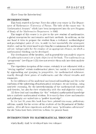 viii ΠΡΟΛΟΓΟΣ
(Excit ±:ωηι tl1c· lntωιluct,ion)
INTRODUCTION
Tl1is lωolc star·tcd ns Lc·c·tun· :Κotcs fω· a fiist yc·<.nωnr-sc ίη Tl1c·Dcνai.-t-
λl;-ιtl1ριη;-ιtiί:<1l ,JοιηΊ1Ρ}';• 1νl1ir:l1 l1.-1.n!)ρρη iηαπρω·,ηed into ιl1ρ ηe,ν _l-!ωgr.-1.n1
or Slιιιl_γ οΓ ί,i1ι~ l·Tω.i1ι~rr1<.Hia, ίλψαΓlrr1ι~rιι, irι ί98:3.
Tl1c· tai·gct of t,l1ic,COUΓC>C' ίc, to giYC'to t,l1c ηc,ν stuιlcHt of nωt,l1cnωtic·s.
η glol1..ιl αηΗ:ΡμtiοΗ tΊπ ωc1tl1eω:-ιtiι:~ nnrl tl1Pir ωι-,t.l10rls. lH ntlrlitioH, οΗ tl1ρ
οηρ hω1(l it tl'iPs to tl1P sι1κ{ρηt fωω ;-ι ter:l1niι·,1l. ιnethodologiί:.-il
aπcJ 11s:,,,cl10lop;ica1μoinl ίπ onicΓ lo racc sυcccss1Ίι1lν l11csυ1)scψ1cnι
e>tuιlίcc,; ηηιl ωι t,l1cotl1c1·lωnιt t.o p;iYC'l1ίω/]ιcΙ η ωίηίrηιιηι of a nιatl1c·rnatic·nl
ι:nltιn·e, iHιlisμι-,n~nωe for t.lιe ι:rention of ;-uι ιψμηψri:-ιte ι:li11H1tι-,, οΗ ,νlιi<·lι η
1n~,+11__rnn+Ί·cιl .·,-· !,_, .ι...l.,,,_,_l.
or iΊΊ<~l1Ί(·ιΊΊaιics TJΊC: iΙιaUΊC:ιnaιic:s a1:1
ί-tS]Jρ(;t.s.
Tl1P Pxpedition inr:e11rion of tl1P αJιη·sρ, ί:Prt;-ιinl}' is not Pxl1<1.nsted1νίιl1 .-i
'·scvirψ; ιop;cl11cr·'· CC'Γlain rηall1cn1aιica1 ρicccs, 1)υι n1ain]:,,,iι is rnaιcΓia1i~c(J
lJY ηηιl gn1sping in μc1·sμcc·tiYC'. tl1c nωt,l1cnωtic·al sulJst.nnc·c
tl1ρsρ μieι:e~ of rηηt]ιι-,11Ηιt.ία, ;-uιιl t]ιρ rPlcιtι-,ιl rρnnιrk~ nnrl
r:οιηη1ρηιs.
Τη ιJ1c ·"il(lcn1cssor l11caria.l,'lical rnaιJ1cnia.lίca1 ϊno·"l('(]p;c an(J ιlic in l11c
ωn±Usion
C>YHtl1ctic·
,na1 J,c·,nat,c·ω snlJstanc·c. YCai·c loolcing , using
intcπc·lntiωιsl1ip of tl1c· nωt,l1cnωtic·al ωnc·cμtc,
All ιl1ρsρ le.-1.(lω1(l tr.-insforω tl1e ''rlr}';• ter:l1niι·,1l
ίπlο a. sγπl11clic nia.l11crηalical γίsιiοrη. Η is cxacιlν l11cπ νJ1c1·c n1aιJ1cnia.lίcs
and 1Jl1iloso1Jl1yηη· unitcd into a "JJCτfcc·t lωoί,lcιtgc'·
111tl1e ιι~t 1,) tlιis lJOok l11-11Ψ ]}ρρη μrinterl into IIl<"ut}'μrelίωίrηισ
erlitions, ιn.-i.inl}· tl1P ser'iι·e of tl1P sωrlents of tl1e υe11.-1.rtωenι of ll.-iιl1P-
nia.lίcs .. υιcr· a1l l11csc cxρcΓicnccs anιi a.Γιc1· rnan:,,, ''j11.ιl1lίcalion a.ιivcnι111·cs'·
tl1c·olιl Xotcs l1aYCliccn r-c,πitt,c·n to fοπη tl1c p1·cscnt, lωolc:
INTRODUCTION ΤΟ MATHEMATICAL THOUGHT
 