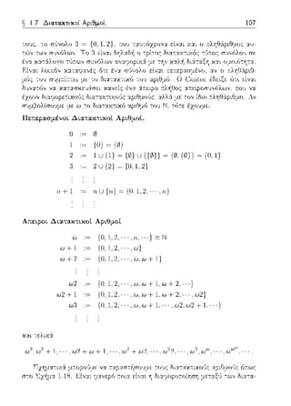 ~ 1.7 Δια.τακτικοί Αριθμοί. 107
,()V 0 1)(.J:,.ίΙ.,tΛ
να κα-::χσχε·Λrπι κανείς
έχουν διαcροpετιχοϊJς διαταχτιχο(;ς
σ:.;μ~ολtσουμε με ω -:ο διαταχτιχ6
r:λη!:J:ipιtJμo. Αν
Πε;:ερα.σμένοι Δια.τακτικοί Αριθμοί.
{Ο)~ {Ο}
2 .~ 1U {1) ~ {ιJ) u {{0)) ~ {0. {ιJ}} ~ {Ο, 1)
2U{2) ~ {0,1.2)
ιι+l nU{rι}={O;l,2,···,n}
Απεφοι Διατακτικοί Αριθμοί
{Ο, 1,2, · .. ·} Ξ Ν
ω+ 1 {Ο. 1,2,, .. ,ω}
ω + 2 {Ο, 1,2, · · · ,ω,ω + 1}
ω2 {Ο.l,2,···,ω,ω+l,ω+2. ··}
ω2 + 1 {Ο, 1,2, · · · ,ω,ω+ 1,ω+ 2, · · ,ω2}
ω:3 {0.1,2,···,ω,ω+l, ··.ω2.ω2+1 ···}
και -:ελιχ6:
(,J:J+(,J+ 1,- ω2 + ω2 ? · ω' ..ωω,.
 