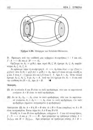 A B
A1
A2 B1
112 ΚΕΦ. 1 ΣΥΝΟΛΑ
Σχήμα 1.20 . Θεώρημα -:ων Sιl'1r(j(i~r--Ι3e1·nHt,~ίn.
13. ΠρS:yματι α:τύ την υ:τό8εσf; :.1ας ·πάρχο·1ν σ·1ν:ι:p-:i1σει::; 1 - 1 και ε:τί,
f .4 -------..1J1 χαιg 1J----+ Α1.
Οpίζο:;με το Α.2 := 9(R1), :ipα, ::ιφοιJ Rι ς R, έχο~,με: Α2 ς Α1 ω(ρι/έ­
στερα Α2 ς: Α ι ς Α.
Λν ορίσουμε τώp::ι: συνϊψ-:φr; Jι. : ι1 ----+ Λ2 ό:του lι(α) := (.ι; <>f)(a) =
.ιι(!(α)) τότε /ι.(Α) = =.ιι(Β1 ) = Α2, :iρα η }ι, είναι ε~τt και επειδή οι
g και f είναι 1 - 1 έχουμε χαι η h εί'.iαι 1 - l. Αρ:χ Α. ,...., Α2 . ·~-:nι :ελιχά
έχοψε Α1 ς Α 1 ς Α με Α2"' Α . Ατ.ό την(*) έχουμε ό-:ι Α ι .....,Α xcn ατ.ό
την πόθεση ό-:ι Β ,..., ι1 1 άρα Λ ...., Β. ;ι
Άσκηση.
(ί) Α ν τα σrJνrJλΧ Α χαι R είναι το r:ολι) αpιΟμήσψΧ. τ6rε χαι το χαpτεσιαν6
γινύμενu Λ χ Β ε{ψη το πολύ αpιθμήσψο.
(ii ) Λ v τα Λ 1 ,Λ2 ,_Λ.,, ε{ναι το πολύ αpιθμήσιμα, τότε χχι το χαpτεσια-
νό γινόμενο Α, Χ Α2 Χ · · · χ .411 είναι το ποΜι αρι θμ ήσιμο, (το πολ1
rιpι~μήσψο rπ;μrχίvει πεπεpαπμiνο ή σpιθμήσψο).
ΑnοΔεΙΞΙΙ: (ί) Αν Α = ~ +ι Β = ~ :ό-::ε Αχ 13 = ~1 χαι εr.ομένω::; :ο Α χ 13
είναι ;.ε;ιεpασμένο. Ε,σ-;ω -;ι:φα ότι Α =f0 χαι Η #~-
Επειδ/1 η: Λ και D είναι αρι0μ/1σιμa;;:, Jι:iρχουν 1 - 1 χα~ επt συνcφτψ1εις:,
/ Ν ----. Α χαι g : Ν - fl . Αρα μ~opo•J:.Lε να yp:Χ:tουμε ετ.ίσr,ς Α =
{rι.i}iE.'I Υ.:ιι JJ = {hΛ.iε:, . 'Α.pα μ~οpοUμε να γράψουμε ε:τίι1ης Α χ 1J =
 