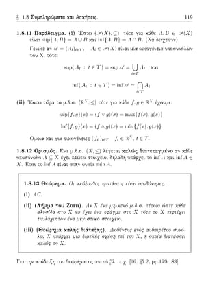 ~ 1.8 Συμτιληρώμα.τα. κα.ι Ασκήσεις. 119
1.8.11 Παοά.δεLη.ια. (i) Έστω
εlνα~ ~ιψ{.4,'π} ~ Α. U Β και
-:ϊηε για χ&θε .l. Β Ε 31 (Χ)
= Α n Β. (Να Οε~χ-:οϊιν).
Γενιχ:i ::t', = (A.1J1c1·, Αι Ε ~Υ''(.Υ) εί,,:χι μί::t οιχοyέ,,ει:χ 1);.οσυν6λων
-:ov Χ, -:ό-:ε:
suμ(Λ1 : t Ε Τ) = sιψΓ/ = UΛι χα~
t~T
inf( A.t : t Ε '1') = inf .ι/ = ΓJ A.t
tεΤ
(ίi) '~στω τώp:1 -:ο μ.Ο.σ. (JR:x~) τότε γι:1 χ:iΘε f.g Ε Rλ έχουμε:
s,φ{f,g)(x) ~ (! V g)(.r) ~ n,sx{f(.c),g(.c)}
inf{f. g)(.r) ~ (! Λ g)(.r) ~ ωin{f(.r), g(.r))
Ομοι:1 κ::tt γ•.α οιχογένε•.ες ( fι )1c·1· fι Ε R.". ι Ε Τ.
1.8.12 ΟρLσμός. F.να μ.δ.σ. (Χ,~) λέγε-:αι καλώς δLατεταγμένο ::t',χ:iΓJε
u.--.οσ,)νολο .1 ς Χ έzει τ:pC)-:o δηλαδή 1π:ipχει το inf Λ χ:::ι:ι inf Λ Ε
Χ. Ε-:σ~ το inf Α
1.8.13 Θεώρημα. Οι αχόλουΟες p:ροτiσεις είναι ισοδ•)νχμες
(i) Αί!
(ii) sου Ζοηι). Α.11 Χ
τοc!λάχιστυ11 ένα μεyισπχύ στυιχε{ο.
μ.δ.π. τέτοιο ώστε χiθε
(iii) (Θεώρημα καλής δLά.ταξης). Δοθέντος ενύς
λοι.) Χ ι.)πάpχει μια διμελής σχέση
χαλώς το Χ.
lΊα την α:τόδειξ'J του Θεωp/1ματος αυτο,'; ~λ. :τ.χ. [16, §,J.2, pμ.179-181].
 