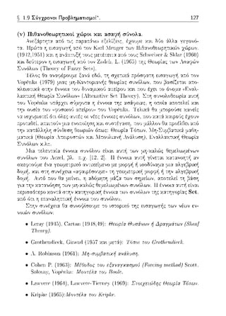 ~ 1.9 Σύγχρονοι Προβληματισμοί~. 127
(v) Πιθα.νοθεωρητικοl χώροι κα.ι α.σα.φ~ σ1Jνολα..
Ανεξάρ-:ητα. α::ό -:ις εξελίξε~ς,
ότ~ η έννο~α -:oJ συνόλου.
Στην συνέχε•.α Γ)::ι. σ1)vοφlσουμε -:ο ιστοpιχό της εισα.γωγi1ς των νέων εν­
νοιών συνfJλωv-
• T.cr-aν 15),('ar-laπ (19 18,-Η)): Θεωρία Θvσάνων ή Δραγμάτων {Sfiω.f
• Gωtlιcnιticc·k, Gin1uιt (1957 χα•. με-:ά): Τόποι τυυ c;r-υtfιι;rιd·iα:k.
• λ. Π.oliinson (1961): Λfη-σuμβατιχή ανάλυση.
• Col1cn Γ'.
Soloπιy,
Μf:Οοδος του εξχνχγχασμι)Ι) (Fοr6rι._ιι rιtι.!l!ωd) Scoll.
Μοντέλα τοι., Boolf;.
• Lcnν,Ψre (1964). Lcnnere-Tiernρ)· (1969): Στοιχειώδης Αεωpία Τόπων.
• K1·i1Jlcc(1965):Μοντέλα τω KΓipkι:.
 