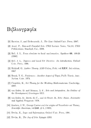 Βιβ)tογpαφ(α
[1]13.-ιnYi~e .. Τ., 1-uHlEt<·lιenH!n(l)·, ,Τ., Τlι,ι· Liar·. Oxfont lTniY. Ρη·~~- 19S7.
[2] A<:zel, Ρ., Νοη-ωι·ll Fο·ιίrι.rlιΛ 8ι;t.9. C:SLI Leι:tnre ~ote~. .'ol.14. CSLI
1-'11hliί:.-1tions, St.-i.nfoni, (~;ιl., 1988.
[:l] I3ell.. Τ. L.. Γrοω c1l1solnte to Ιοι:cιl ωc1tl1eω1-1tiι:~. 8yrιt!ιι;.<,ι~ 69, 409-26
(!9S6)
[4] Uell. ,J. L., 'J'opoHe8ωιΔ Loral 8~,t Th.eori~;H:Αη Jrιirod11.ctiorι. Oxfoni
Ί:"ηί:. Γ'r·css. 1988.
[5] UiΓkl1off, Ci.. Lαttire 'lΊιΡΜΎ, A.IS (!ollorι- 1-'nl11.YolXXV, 1Γd erlition.
19G7
[G] Rrνok, Τ. G.. Pin-ilcru:.%: Arωlhι.!I' Α.ψα~/ o.f Topoi. Γl1.Ω. T11csis. Αιιsι.
:Κηtiωι. ΓηiΥ. 1974
[7] Cίcsic1ski. Κ., 8cl Τlιωη; .fοΙ' lhι.! TΓor·k-iri,q Afa/}ι.ωι.alir:ian. Carη)1·i<l?;c,
1997.
[8] ηυι Dnlω. D. and ::Ionrna, λ. F., S'c:t.,·and Ιηtαιηι.f'iοrι. Λrι 0,ιιt/ίrιc~ o.f
tlu~DαH;loμrrιι;rι.t, Groningen 1972.
[9] ηυι Dnlω. D.; Docts. Η. c:.,.ηηιl ιlc S,Y<.nt Η., 8c:tc1:
αrιιl Αrιμl·ίαl, Ρeιψιrηοη 197S.
[10] D1-ιnlJe11, .J.V., Georgι-, Cηηtίπ ωΗl tlιe
Scicntffic Aπicτican., Yol.248. # 6,
[11]Ωcν1ίπ. Κ., T,09ir:rι.rid Jrifonrι.αliorι.. Oxfo1xlΓηίν. Γr-css, Η191.
l12j UeYlin, Κ, Th.e Joy of Set.~. S1)inge1· 1991.
 