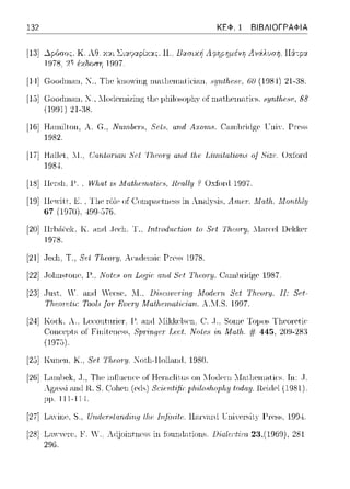 132 ΚΕΦ. 1 ΒΙΒΛΙΟΓΡΑΦΙΑ
[13] Κ. λθ. Υ.:::ι:ι Σι::tψαpίχ:::ι:::. Π.; Βασιχr; Λ 1pηpr;μένη Λviλυσr;, Π:iτp:::ι:
:ιrι έχδοr;η 1997.
[14] Gοοιlωω1. Ν., Tl1e k11rπving ωc1tl1eω1-1tiι:iω1. Hyntlι.o,ι·. (i() (1984) 21-:JS.
[15] G-οοιlηωη, :_f, ::Ioιlcωizing t,l1c1Jl1iloso1Jl1yofnωt,l1cnωtic·s. c1:ι;rιtfιαιι;. 88
(ΙΨΗ) 21-:!S.
[Hi] Hωnilton, Α. G., Nιι,rrιlHT!J,. 8ι;f8. αrι.rl A:t:orrι8. C:-unlπίίlge τ:ηiΥ. Press
1982.
[17j H.-ιllet. λl .. ()αrιtrπ·ιΔη 8ι;f 1Ίι,ι·οr-:ιι αrι.rl tfH; Liιrι,ι,tαtiorι.8 oj'
198.J.
[18] llersl1, Υ ~Vlωt .Λ1at/a;·ωa.tir8, Rωlly ? Oxfonl 1997.
Oxfonl
[19] lle·itt, Ε. , Tl1e rδle of (!onψ;H:tness in An,ιl},sis, Α.·ωfΤ. .Ma.th,..Morιtlιly
67 (197υ), 499-576.
[20] llrh;-ϊ:ek, Κ . .-inrl ,Jeί:11. Τ., lntπιd1ιrtion to 8Pt Th.,vry, 11,υα~l Uel<l<er
1978.
[21] .Jccli. Τ., Sι!l Τfιωη;, Aca.ιicn1ic Pr-css Η178.
[22] .Jol1nstont fl., Note8 011, Logir a:rιd 8Pt 'l'fa;oτy. (~ωnlπi(lgρ 1987.
[21] .Jnsι, /. ,-ιηιi ,"ρρsρ, .1., lJiHωiι~;Ting Modr:-rrι. Set l'h.ωτy. 11: 8~,t-
Tlι.ωn!lir: Tool., fol' Rυr:171 Afa/}ι.ι!rrι.αlir:ian. Α.Ί.Τ.S. 19D7.
[24] Kor:l<, λ., LPί:ontnriPr. _μ_ .-in(l λli!(J(ρlsen. (!. ,J., Sοιηρ Τ(ψοs Tl1P(JΓPtir·
οΓ Fiπίlcncss, 8ψ-irί,ψ!r Τ,α~/. /1/olcH-iri Αfα/}ι.. # 445, 20Ω-283
[25] KunC'H,Κ, S'c:tΤfιωη;. Not,l1-Holland, 1980.
[2G]T.arn1)cl<,.J., Tl1c inflιιcπcc οΓ Hc1·a.cliιυs οπ Ί.To(]Ct'n "TaιJ1crnalics. Τπ: .J.
λgac,c,i anιl R. S. C:olιcn (cιlc,) Scίαιf'ific: p}ι.·ι1υs}ι.υpfιμ tυdαμ. Rciιtcl (1981).
μμ. 111-114.
[27] L<ιYint S., Undr:-r8ta:rιdϊιιg t/ιp Iιιfirι.itP. ll;-ι1·y;1rd ιnin!rsίt)' _l-!n!ss,199.J.
[28] L,ην,ΨrΡ, 1''. .V.. Adjointness in fonn(l<Hions. lJialertiω. 23,(1969), 281-
2D6.
 