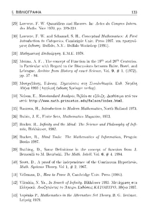 e ΒΙΒΛΙΟΓΡΑΦΙΑ 133
[29] Ln>YYCl"C'.F. Υ ι~unnt,ific1·s ηηιl Sl1c·nycs. Ιη: Λ(:tαι dϊι C/urιιπαι Ιrιtαrι.
ιlεΗ Mrι.tlι.8. Νία-, 1970. μμ. :)29-:J:J4.
[:!Ο] Lcnν,Ψre, F. '. cιnrt Sι:111-uωel, S. Η., Corι.aμt11.al Μαtlι.επι.rι.t·ι,ι·8: Α P.ι.r·Hf
lntτod11rtiorι to Oαt~;g01'1:e8.
με,,η έχΩοση: Unff;-ιlo, .l. Υ
ι;ηi'. f>rρss 1997. χαι ::poηγrHJ­
'orksl1op (1991).
[31] Μαθηματιχή .l!JπιθεΔρr;ση. K.ll.E. 1978.
[32] .llonn,ι, Α. !'. Tl1P r:οηα-φt of !Ίιηι·ιίοη in ιl1ρ 19ι.11 .-inrl2οι.J1 C!nιnriPs.
in Γar-licυ1ar- νiιJ1 Rcgaixl ιο l11cJ)ίscιtssions )c.γccπ Raί1·c. Ro1·c1.aπc]
Λη:lι·iυι; _fινrrι Ηίc1tuπι υ.f α;αι:t Sι:·iαι.cc. .'ol. 9, # l, (1972).
- 84
Σrιuει(Jσειc στrι ΣuνολυfJεω.οία. Εχδ Νεψέλη
έκδο~η SτπiHgf'Γ '~rl.-ιg). '
[:4] l"ι-,lsoll, Ε .. Νοη.<,frι.ηΔαηJ Αrι.rι.l;ψ,ϊ,, Ι3ι1'3λlο σε εξέλιξ'fί . .λιαΙΊέσιμο αr.ό -:ον
ισ-:(;: http://www. math. princeton. edu/fielson/index. html.
[:,)] Π..ιsiο·1-1. Η., Irι.tτor1'ιJ.(:f'iorι to Μοιlεηι MatlH;rrιati!;.<,, ~ortl1 Hollnn(l 197:ι
[:Η)] Πηl1ίη .. Τ. Ε .. Γi11ίt.e Sι-,t.s, Μαt!ι.επι.rι.t'ίr;Η Magaz'i'rι,ι·, 197:).
[37] Πυc·kcτ; Π... Irι,fin·it:ΙJ arιd tlι.c .11!·irιd: Tlι.c Sι:·iαι.cι; αrιd Γlι:ι1υsυplι:υ u.fIrιfi­
n,ι,tι;. I3i1·kl1tίn~e1-. 19S2.
[:Js]Πn<·ker. Ιϊ., M'i'rι.rl Tool.,: TJu; Μrι.tlι.ιγιι.αf'ir:Η of Ιιι.fοηrι.rι.t'ίοη, PP11gnin
Uooks 1987.
[:9] Πntl1ing. D., Sorne Defi11ίt.ίo11s in t.l1ρ αηΗ:eμt of fn11ι:tio11 fi:ωn .Τ.
lJρrnonlli to .1. Uoιn·lxiki, '1Ίι.r: .Λ1αtlι.. 111.tr:tι "ol. 6, # 4. 1984.
[-±0]Sr:ott, lJ., Α μroof of thf' in(lt-φendenι·ρ of thf' C:ontinnnω ll)'ρotl1esis,
Αfα/}ι.. 8:ιμ,Ι.r:trι8 Τ!ι.cοΓ:ιJ. Ό1 1. # 2, 1967.
[,·11]Ycl1cnia.π, n., Ηοιυ /ο Ρrο111.ό ΤΙ.. Car111)1·i<l?;cΊ:"ηί.-. Γ'r·css (199'1).
[-±2].'ilenkin, _. Υ.-1., lrι 8ωπ1ι of lnfirι.it1;. Uil(hii.nser 1995.
Ελληνυ<ά:: Λvχ(ηr&5vτας το ~1πειpο. Εχδύσεις ΚΛΤΟΠΤΓΟ.
[-±3]ΥομCηlω Γ., Λfαtfιαrιαtίι.:ι, tfιι.: Λltarιatίuc Sι;f Τlιω·ι·μ. Β. G TωlJncr-,
Lι-,iμzίg 1979.
 