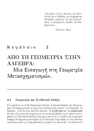 ((Τις μέpες α'Jτές ο iyyελος της Τοπο­
λογίας χαι ο ιJιάβολος
Αλ yεβσας, μάχονται yια
Οενός σ•ηχεχριμένου
Ffr:πnrι:rιrι. ΠΊ::ι;l
Κεφάλαιο 2
ΑΠΟ ΤΗ ΓΕΩwΙΕΤΡΙΑ ΣΤΗΝ
ΆΛΓΕΒΡΑ:
Μια Εισαγωγή στη Γεωμετρία
Μετασχηματισμών.
2.1 Γεωμετpία και Συνθετική Σκέψη.
ocα,coα·ruαπ•;tJω,c -::η β:χσιχή Θεωρία των Γεωμετpι-
_,1ecαο•π,,,α,•,σu,ω•, ή εtνα~ Ωι:χ7οpε:-::ιχ& γ,,ωσ-::-!1 . -::η l'εωμετpία της
α~ό Μο σΥ.ΟJτ•.ές: --:Ύj συνθετ~κή χ:χι την αναλυτική.
 