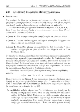 140 ΚΕΦ. 2 ΓΕΩΜΕΤΡΙΑ ΜΕΤΑΣΧΗΜΑΤΙΣΜΩΝ
2.2 Συνθετική Γεωμετρία Μετασχηματισμών
Σ-:Ύj σ1)νέzεια Οα δu')σουμε
γεωμετpίας με-:ασzημ:::ι:τισμών,
έσ-:ω !,' χy_ι_ ένα
ιχ:χνο:τοωι)ν -:α γνωστά :χξι(;Jμα-::χ:
Αξίωμα 1. ~ι)ο δι::tφοpε:τιχ,::Χ σΎjμεlα χαΟοpίζο,)ν μί::t χ:χι μόνο μία ε:~;ΓJε:ί:χ.
Αξίωμα 2. l.:ε χάθε εJΘεία τουλάχιστο Ωl!ο σημεία. Υ:τάρzουν -:οJ-
)/.ι.χω-:ο τρία μs-σ,;•,c•1Ιlε•.αχ> σημεία.
Αξίωμα 3. (F.υ;,cλεlδεω αξίωμ::t τ(,)', ""'""'''"·'''''!·Α:τό ένα σημείο Ρ α-:ός
ε1Jθείας z ua.:ipzει μlα χαι μ6νο μία 11:01J διέρzεται απ:ύ το Γ χα•.
δε,, -:έμ,,ει την ε.
Το σ'Jνολο των σημείων X::tt ε1Jθε·.,~ν τ:01J •.χανωωω(ιν -::α a.ιο :τά:νω αξ·.,~μα-:α Θα
τα ονομά.ζο·;με αφινtκό ή ομο;:αpαλληλικό επί;:εδο. Το Ευκλείδειο εr.ί:n:εδο
εί,,:.ιι μι:t ειΟιχή ε,,(;ς :.υ?tνιχο'J ε:τι;-:έΩου. Ωστόσο στη
λέμε: ε.--.ίτ:εδο ι::'. Οα ετ:ιμένrJ1)με στον :χ~;στηpό
ένα εa.ίτ:εδο a.ov ιχανοτ:οιεί το Λξίωμ:χ -:ων ,,,,οΛ,,ψ.ws.
Θ:χ το Ε·1κλείδεω ε:n:l:τεδο.
-!1 δεν -:έμ,,ον-::χι ο,,ομ&ζοντα.ι ;-::χp:iλληλε:ς.
 