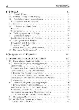 χίί
1 ΣΥΝΟΛΑ
1.1 Ι3ασ~χές Εννοιες.
ΤΑ ΥΤUΛUΠίΩ..: KAi λ:ΤΙΨΑL.ϊη.:.
1.4 Σ::.~νολα.
l.,J 11 ~ν,,οια. -:'Jς 6υναp-:~σεως.
LΧΓ:.ΣΓ.ΤΣ.
Σ'ι Χ-'~Ι-''Ι Η>:~:ι,;.
1.7
!'Ω llr:ΠΓ:ΡΛΣ!Γ:"!Ω ΚΛ! ΤΩ λΠΠF'Ω.
1.8 LU[lsΛηp,,>μ,α χα.ι Ασχi1σεις.
Tu
ΣΥΤ:Π:CΙΕΣ ΤΟΥ AC.
0 .t-'Ο.ΟΣ ΤΟΥ λ(' ΣΤΛ 1lΛΘΤΤ1..ΤΤΚΛ.
1.9 Σϊιγχpονοt Πpοβλημ::ηισμοί".
Ι3ι.;3λι.οη:;αφία του 1ου Κεφαλαίου.
2 ΓΕΩΜΕΤΡΙΑ ΜΕΤΑΣΧΗΜΑΤΙΣΜΩΝ
2.1
2.2
ll;Ul11::Tl'lEl;.
ΣΤΓ'ΟΦΕΣ ΚΛΙ ΠΛΓ.ΛΛΙΙ:ΕΣ 1·1:CΤ.ΦΟΓΕΣ.
lΣΟΜΕΤF'ΤΕΣ Κ.Τ 13.ΣΤΚ. θΕΩF'ΤΤ'ΓΛΤΛ.
Η F:.'ΓΟΙΑ Ι'ΟΥ ΠΙ-'0'>ΓΑ Ι (),ι,;r,:ΙΟΥ.
Η Λ.Η'ΕΗΙ'Α Τ!!Ν ::1.Ι:Π'.>l;XH:.IAl'll;.lΩ.J - 0MA~El;.
Γ:cω·ΙΕΤΓΙΚΕΣ ΕΚΝΟΙΕΣ II:C λΛΓΕΙ3Γ'ΙΚΟΥΣ 0Γ'ΟΥΣ.
01ΙΟΙΟΤΙΙΤΕΣ.
2.1
Τυ Etlllll::ΔU !!~ ~IANYl;MA'IlKUl; XΩI'Ul;.
-,{ΠΟΧΩΓΟΙ. Α:.JΕΞ.Γ'ΤΙΙΣΙΛ. Ι3ΛΣΕΙΣ.
l"F'..M:.ΓTKOT Κ.Τ λΦΤΧΤΚΟΤ .iFΤΛΣΧΤΤ1..ΤΤΣ'ΓΟΤ.
Η Λ.Η'ΕΗΙ'Α Τ!!Ν ΓΙ'Α:.11'ΙlΚΩΙ λ11.ι::.ικuκι1.:.ι::!!Ν
2.4
χα.ι ο Χώρος
Οι ΊΤιι·Α~ιιωι ΑΙ-'ΙΘ.Η)Ι.
ΠΕΡΙΕΧΟΜΕΝΑ
Gl
6:J
7U
70
77
92
104
108
110
1211
12U
12--1
131
135
1:35
110
140
147
151
163
1G7
176
179
190
192
194
197
204
211
22:J
225
225
 