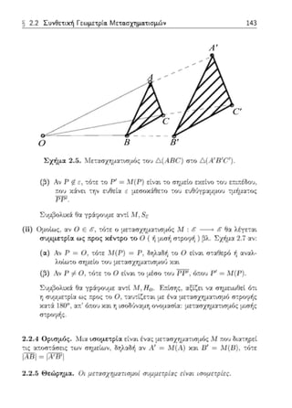 O
A
B B'
A'
C
C'
§ 2.2 Συvθετιχή Γεωμετpία. Μετα.σχημα.τισμών 143
Σχήμα 2.5. Μετασχr;μα-;ισμός τοl) Δ(Α R(ι') στο Δ(Α' R'C' ).
(:,) Αν r ιf. Ε, τό-;ε -;ο Ρ' = Μ( Ρ) εi.να•. το σημείο αείνο του ε;ιι,-έδου,
,-ov χ:iνε•. -:ην εvθεί:χ ε μεσοχάθεω -;ου εvθ6γpαμμου -:μf,μα-:ος
ΡΡ' .
(ii) Ομοlως, :χν () Ε ιf, τό-;ε ο με-::χσχημ::ιησμ6::;: Μ : ιf -> {: θα λέγετα•.
συμμετρία ως προς κέντρο το Ο ( ή μισf, σ-:ροφf, ) βλ. Σχήμα 2.ϊ αν-
(α) Αν Ρ = Ο , -:6τε Μ(Ρ) = Ρ, δηλαδ·ή -:ο Ο εί1;:χι ,,-τ:χθερό f, -;ι.v:χλ-
λοtωτο σημείο του μεταπχr;μα-:ισμού χ:χι
([}) Λν Γ f:.Ο, τύ-;ε -;ο () εlνα•. το μέσο του ΡΓ', 6τ.υυ Ρ' =Μ(Γ) .
Σvμ;Jολ•.χ:i Ο:χ γράφουμε αvτι Μ, ff 0 . R:~:ίσης, αξίζει να σημειωΟεί ό-;ι
r, συμμετρί::ι ως τ:pος -;ο Ο. τ::ω-;ί~ε-;αι με ένα μετασχΎjμα-:ισμϊι στporprjς
κατ,i 180". :χπ:' όπ:ου χ::.ι.ι τ; ισοδ·Jν:χ~.1τ; ονο~.1ασlα: :.1ε-:ασχημ::.ι.τ~σμός μισής
σ-;ροφf,;:;.
2.2.4 Οpιπμός. t-Λι.α ι.σομετpια είναι ένας μετααχΥjμα-:ισμ(Jς .Μ :του δ~α-:ηι:εί
τ~ς α~οσ-;:iσε•,::;: των σημείων, δΎjλ::ιΟi1 αν Λ' = Μ(Λ) χ::ιι Β' = Μ(Β), -;ότε
IADI= ΙΑ'DΊ
:!.:!.5 Θει.'ψημα.. Οι μεrασχημαrιι1μη/ συμμεrplας είναι ισομεrρiες.
 