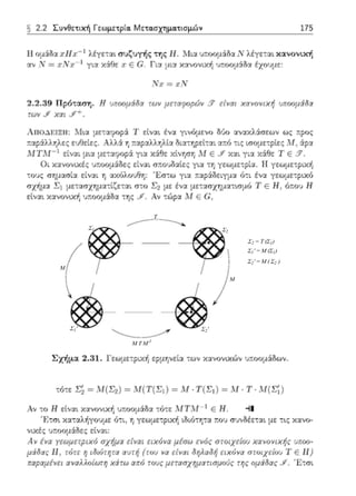 T
M
M
M T M-1
Σ1 Σ2
Σ2'Σ1'
Σ2 = Τ (Σ1)
Σ1' = M (Σ1)
Σ2' = Μ ( Σ2 )
§ 2.2 Συνθετιχή Γεωμετpία. Μετα.σχημα.τισμών 175
Η ομάδ:χ :ι;Ηχ-1 λέyετα•. συζυγής ,;ης Η. Μια υ:τοομάδα Ν λέγε:αι χ:χνονιχή
:χ-..; Ν =!ι:Νχ-1 γι:-~ χάθε ,ι: Ε G. Γι:χ μια κ:χ-..;ονική ω:οομάδ:χ έ;(ΟJμε:
Ν:ι: =:ι;Ν
2.2.39 Πρόταση. Η ιJποομ6:δα των μεταφοpt:Ίν § είναι χανονιχή υποομάδα
τω~ι ,,fF ΧrΧ! .9'"+.
ΑnοΔ Ρ.ΙΞΗ: .Ηια Τ εtνα~ έ-..;:::t γινόμενο δ6ο αν:.tκλ6:σεων ως ;;:pος
τ:αράλληλες ε:;Οείες. Ύj ;τ::.:φ:::tλληλί:::t δι::ι.τηρείτ:::tt α:τό τις ισομε--::ρίε:; Μ, :iρα
Μ ΤΜ-1 cίv~, μ·.·:t μ:::::::υ;σp± γ·.α χάθc Δvηση ΛΙ ε ..Υ χα•. γL::t Χ±θc Τ Ε .'Υ.
Οι χ:χνον~χές !Jr.οομ6:Οες είναι σ::ο:Jδ:χίες γtα τη γεωμετρία. Η γεωμε::ρική
τους (Jημ:χ(Jί:Χ είναι η αχ(;λοljθη: Ίi.σ-:ω γι:χ :::χράΩειγμα ό:ι Ξνα γεωμετι;ιχ<'Ί
σχήμα Σι μετ:χσχημα:l~ε:αι στο Σ2 με ένα με:::χσχημ:χτ~σμό Τ ε Η, όποl) Η
εί-..;::,:ι χ::,:νονtχiι uποομάδ::ι: της .Jf. Αν τώρ:χ .:11Ε &':
( ~ - -~:
1 . ' /
 j Ι ι
 j ί )
~ ~"- _..,,.
Σχήμα 2.31. l'εωμε:pαή ερμηνεία ::ων κανονικών υποομάδων.
τόcε Σ~ ~ ;'vJ(Σ2) ~ Μ( Τ(Σ, ) ~ Μ ·Τ(Σ,) ~ !,Ι Τ Μ(Σ; )
Αν το Η εfνα~ κανο,;ιχή υ::οο:1άδα :ό-:ε ;ι/Τ,ιf-1 Ε Η. -11
' 1-~τσι χα-:αλήγουμε ό:ι: η γεωμετριχ+ι ιδιότη:α r:ου συνδέε::::ι:ι με: :ις χανο­
':(Χές ποομά:δε;- ε['::ι,:
Αν ένα γεωμετpιχ6 σχήμα ε(ναι ειχ6να μέσω εν6ς στοιχε(ου χανονιχής ι,ποο­
μάι~ας jJ 1 τιίτι· 'Ι ιr'ίιι'πητα αυτή (rου να ~:ίναι ι1ηλαl'i,J ~·ιχr)vα στοιχ~"ίου 'j ' Ε 11)
r.αpαμένει αναλλοίωτη χiτω από τους μεrασχηματισμοUς της ομi()ας .Υ. '1:-:σ•.
 