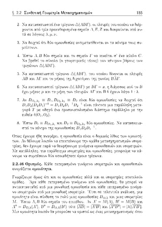 2.2 Συνθετική Γεωμετρία. Μετα.σχημα.τισμών 185
:Κα χ::ηασχε1Jασ--:εl έν:ι. --:ρίγωνο οι Ί1:λε1ψέ::: το1J oa.oίo1J ν:ι. δ•.έp-
α:τό -:ρί:ι. r.ρωαθορωμένα σημεία και δια:φο,Jν-:αι :χ:n:ό α1J-
πε λ6γους λ,11,υ.
:1. .lα δειz-:εί 6-:ι δl!ο ομοιοθεσίες α,,τιμετατlθεν-:αι -::ι. χεν-:c:ι. -:ου:: συ-
μ;-:ίr:-:οJ,,.
4. '1<:σ-:ω λ. 1J δl!ο
Τ,'/
Δ(ΛΒΓ).
:Κα χ::ηασχε1Jασ--:εl
ΛΒ ΧΥ.•. λΓ XY.L --:ο
χαι το σημεlο 1· να χ~νεί-:αι σ· ένα χ,Jχλο C'.
(σ γ1:ι.,ψετp1;ι,r: -6τrσr;) τι,_1,, :.ι:έ,πp(,,ν β,Ύpσυι:: ~(,,ν
οι a.λεvpές
ης γωνlας
ΒΓ = α; η διά:μεσος αa.l"J --:ο Β
ΑΓ Χ:ΧL Dλ έzο1Jν λόγο 1 : λ
Αν Dο 1 ,λ1 Ξ D1, Dο2 ,λ1 Ξ D2 εlνα~ δύο ομοιοθεσlες ,,:χ
D11J2(1J2D1)- 1 = D1Π2D1 1
U2 1 είναι ;-::iν-:οτε μια
ότ~
'.1' ένα r:pοσα,,:ι.τολωμένο δι:iστημα
8. 'F.σ--:ω Π1 Ξ Ποι.λι χαι Π2 Ξ Πο2 .λ~ δι)ο ομοωΟεσίες. 'Jα χα--:ασχευ:ι.­
σ--:εl το χέντpο της ομοιοθεσlας Dι D2Dι -l
2.2.46 ΟpLσμός. Κά:Οε .--.ε:τεpασμένο γινόμε,,ο ισομετptών χαι ομοωΟεσιϊ>,,
ονομ&ζετα•. ομοιότητα.
 