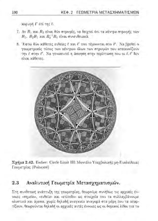 190 ΚΕΦ. 2 ΓΕΩΜΕΤΡΙΑ ΜΕΤΑΣΧΗΜΑΤΙΣΜΩΝ
Αν R 1 κ::ι.ι. R2 εtναt Ο,:ιο σ-:ρσψές, ν:~. δει.χ-:εί. ό-:ι -:α κέντρα σ-:ροφf,ς -:ων
R 1, Η1Ηι κ:::ιι π;1 R1 εiνα~ συνευθειαχά.
8. ' Ι<:σ-:ω διJο χ6:Οετες ευΟεlες J::Υ.::ι.ι t' ;;:ο~ -:έμνονται σω JJ. Να f1ρεύεί ο
γεωμε-:ρ'.ΧfJ;: τύ..:ο:; -:ων χέν-:ρων όλων των ..:ο~ α,;:εικον[ζουν
-:η,., f σ-:ηι /!1• Χα γενιχευ-:εί η άσχηση σ-:r;ν JΙ:ου οι f..t ' δεν
εtνα~ κ-:iθετε::.
Σχήμα 2.42. F:scl1c1·:(!i1·clcΤ.ίrηi ι 111:Ι.fοντέλο ·Υ;τεpβολιχ-t1ς μη-F.υχλεiδειας
Γεωμε-:ρ'.ας (Γοiηα.ηC')
2.3 Αναλυτική Γεωμετpία Μετασχηματισμών.
Σ-:Ί; σ"Jνθετ•.χή :χνά:::τυξη της γεωμετρ(ας, f-Ιεω;ο•J;.tε σν,;ήθως τις ::.φχαές έ'.:­
,;οιες ~ιη;μεiοl!, «ευθε[ω, χαι (,ε:τί;:εδ<>u ως στοιχεία :n:ου τα π~λλ::ι.μβiνοuμε
ολω-:αά χαι iμεσ::ι, χωρίς Οr;λ::ιδi1 αναγχαί.:,; αναψυpά σ-::::ι: τ.υ:; τ:χ ::ιr.αρ-
τlζουν, θεωροϊιν-:αι δηλαδή οι αρχικέ;: αljτές έ"νυιε:ς ως υι λlθυι γι:,: -:υ
 