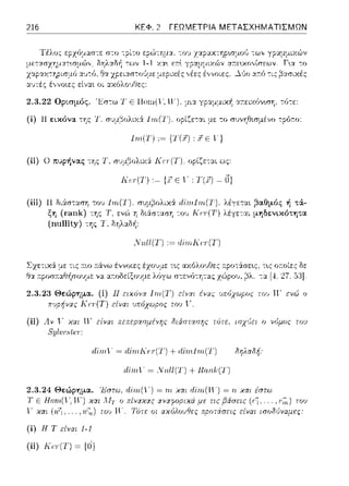 216 ΚΕΦ. 2 ΓΕΩΜΕΤΡΙΑ ΜΕΤΑΣΧΗΜΑΤΙΣΜΩΝ
2.3.22 Ορισμός. 'Jiσ:ω 1' Ε llωn( l--,ιι-ι μι:t γpαμμιχ~ α;-:ε:ιχόνωη, τό-:ε:
(ί) 11εικόνα της Τ. συμβολυ(:Υ l1n('.l'). οpίζε-:αι με το συνηθισμένο τpόr.ο:
lm.(T) ,~ {,ϊ.i) , .i Ε '}
(ii) Ο πυι,ήvας -:ης Τ, σ'Jμβολιχ:i Ιϊσ(Τ); οpίζε:τ::tι ως:
(iii) 11 δι:iσταση του
ξη (rank) της Τ,
(nnllity) της Τ,
Κυ(Τ) ,~ {,' Ε 1·, Τ(χ) ~ Ο}
_;_:ιι.ll(Τ) := dίπιΚ(τ(Τ)
λέγεται βαθμός ή τά­
λέγε-:αι μηδενικότητα
τ~ς οr.οίε:ς δε:
-::ι. [4. 27. [j:JJ.
2.3.23 Θεiψημα. (i) 11 ειχόvοι lηι('.1')
Π.')ρήνας r( (:Γ(Τ) είναι ')πόχωρος τιJ') i,·
έ11ας υπόχωpος τοι, Η· ενώ ο
(ίi) Α.11 ι,' χαι ι~
SylυcH{rT
πεπεροισμέvης διάστοισης η)τε. ισχ{ει ο νόμος τοu
ιlίιrιΤ" = ιliΤιιΚcΙ(Τ) + ιliΤιιΙrrι(Τ) δηλαδή:
ιlίιrι1'" = ..Yall(T) + Παιιlϊ(Τ)
Έστω. dίπι(γ) = πι χαι dίπι(ΤΓ) = rι χαι έστω
xcrι Αiτ ο πίνrαrtς (f.~.... , ι;~,) τοu
(ί) Η Τ είναι 1-1
(ii) Κeψ) ~ {Ο}
τοv Η'. Τότε οι είναι ισο8•)ναμες:
 