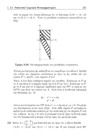 (1,1)
(1,0)
(0,1)
(0,0)
-1
-2 (1,-2)
x
y
2.3 Ανα.λuτιχή Γεωμετρία. Μ ετα.σχημα.τισμώv . 221
J;τό -:η μuρφή του πί,ναχ:χ ~λέτ.υΙJμε ότι -:ο διάνυσμ:χ (l, Ο) ι-t (1. - 2)
κ::tι :ο (Ο, 1) ι-t (Ο, 1). Έτιτι :ο μοναδια{ο :ε:pάγωνο α:τειχονίζε:α~ ως
εξής:
Σχήμα 2.50. λlε-::ισχηματωμός -:-oJ μον:ιΩι:ιίου :ε:ραγώνο"J.
1Έ:λαά μι,:χ δι iτμr;ση Δ;, χα6οpίζεται αν yνωρίζουμε: το! άξο να f_, δηλαδή
την ωΟεία rco•J αναλλοίωτη ως rcρος τr; Δι , χα0(δς χ,:χι την
ειχ6vα r1 = ενύς σημείω r ι1. t .
' F:σ-:ω Α ένα ::ίλλο αυΟαίpε-:ο σημείο τοl) ετ.ιτ:έδου. F;ν(:)νr;ψε -:ο Ρ με
-:ο ι, και έστω 8 -:ο rη1μεtο τομf1;: της t"(Λ, Ρ) με -:Υjν t. Ενώνο:>με -:ο Ρ'
με :ο S χαι αr.ό το Α ψέpο(ψε παράλλr,Χο :-:ρος την ΡΡ' , r, :ομf, με :r,ν
t( P'S) μας οίνεt την ειχόνα του Α.. Α.υ:ή είναι η πυνΘε:ιχ1Ί πεpιγραφf,
-:ης (Μ:τμησης Δp. Αν
Δι : :.1:1 = :ι:+~:y
1./= yt
:ότε οι σljν--;ε-:αγμένες .ου ΡΡ' είναt χ' -;τ =
:ο:; ΟιαΨ)σμα:ος ::ω:01) εtνα•. lkll1ιl - Ετσι
= Ο. Το μέ:ρο
Γ μεταιpέpε:αι
οptζόνηα σε ατ.fJσ::χσr, αν1λογr, με την α.:fJσ:ασr, του σημεtοj Ρ ατ.ό
:ον :ι:-άξονα. Αν ky > ()τότε η με:αyοpά γίνεται :-:ρος τη θε:ιχή yop::ί
-:ο:; Ο;ι; δι::ι:ψ;ρε-:ιχά r, χίνφr, yίνετ:χι :τρο::; την ::,:pνη-:ιχf, φοpά.
(ίί) 'Εστω ,1 = (~ ~) μια διαστολf. χαι ως r.poς -:ον :ι:-&::;ον,:χ δηλαδή
( 1,0 ) ι-t ( 2,0 ) χα•. ( Ο, 1) ι-t ( Ο, 1) χαι Β μια στροψf. Υ.::tτά gοσ
 