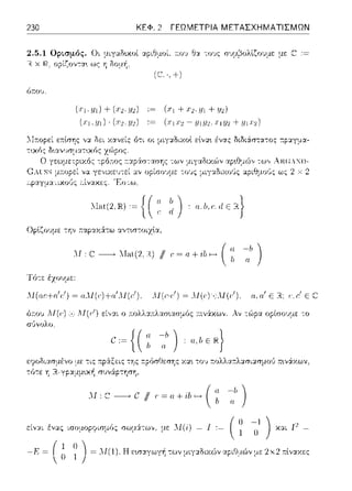 230 ΚΕΦ. 2 ΓΕΩΜΕΤΡΙΑ ΜΕΤΑΣΧΗΜΑΤΙΣΜΩΝ
2.5.1 Ορισμός. Οι μιγαδυωί αpιθμοί. a.ov θ:ι. -:ov:::σψ~ολlζο1Jμε με
Η χ Η.. ορίζον-:α~ ως η δο:_ιή.
όr.01J.
·,+)
(.r1.Y1)+(.r2.Y2) := (.r1+.r2.y1+Y1)
(χι .:ι;ι) · (χ2; ω) := (χιχ2 - .ιι1.ιJ2;:ΓJ.1J2 + :ι;ι:τ2)
:.1at(2.JR):=[(a l~:a,b.c:.ιlεRtJ
l  " α )
Οplζουμε -:η,, r.αpω6τω αντ~σ:οιχlα,
Λ1: C----+ Λ-Ιηt(2.Η) // (' = a+-ilι f---, ( ~;- ~[ι)
l'ό-:ε έχουμε:
ΛΙ(αι:+α'/) = α..Μ(ι:)+α'ΛΙ(ι:1 ). ΛΙ(ι:-/) = Λf(ι·):;;_ΛJ(/). α,α' Ε R.; ι:,ι:1 Ε
όr.01J .Λf(r:) ,-.,,.M(r/) εί,,:χι ο :n:ολλ:χ:n:λασ~ασμός :τινά.κων. Αν -:ώρα ορίσουμε -:ο
με -:ις 1φ:iξε:ις -:ης .--.ρόσΟε:σΎjς χα•. -:ο~, τ:ολλ:::ο-:λ:χσι::ωμοι) :π:•.νάχων,
Ύj R-γp:::ι:μμυ<ή συvά:pτηση.
Λf ~ C /1, ~ υ + ί/, - ( ; ~h )
·'·,·· ' cς ··:··ργ···'ς -· :·'·-· ·,. μe Λl(i) - 1 · ( 11 -! 
-  1 Ο )
X:iL {' -
( , 1 
-Ρ =  Ξ '; J= Λf(1). Η εωαγωγή των μιγ:.:δαών :::φιΓJμu')ν με 2χ2 :π:lναχε:ς
 