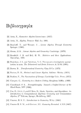 Βιβ)tογpαφ(α
[1] Artin. Ε .. Gαπrι.εtr·'ir: A.lφ·lJnJ. lnten;<·ienα-,. (HJ;ΠJ
[2]Artin. :λ1.. Αlψ;/πα. Prenti<'f' Hnll. Ιηι:. 1991.
l8JBnnc·lωff, Τ., and -Υ'cπηcτ .. J. L·ι:ηαπ Λlψ:br-α TlttΌuηlι c;ωrrιc:tπι
Sμringer. (198:l).
[--1]Ι3lοωη, D.:t-I., Linω,r· A.lφ·lJnJ. αrι.rl Gαηrι,ι·trΎ. C;-unlπίίlge. (1979)
[.3]Bnυ1ficld, .Τ. R. ηηιt Bcll; Η. "' Mu.tΓic:cc, αηd tlι.cίr- Λpplίc:ai'iurι.ι,.
1Ι1-ιπ11ίllηη. 1970.
[6]Ι3πιιω11-ην, .Τ. L. <"utίl ~ettlf'ton, -:".C. Tlιe 1ωtιη·ρ ο l1ernisμl1ι-,rί(; sμeι:i1-ιl-
iz;-ιtion in ω;-ιη. Th.e 1Jelω11io-rαf a:rι.d Πrαirι. 8riP11.αH, 4, ω-91 (1981).
[7] Urωvn, R., CΓωnHjonn.a.tirαl (~'ωπιΡt-ry. Ciinn R Co. (197:3)
[8]Ι3ιη·tοη, D. Μ., Al1Htπu:t αrιιl L-i'nι·ar· Αlψ;/πrι.. λrtίlison -Vι-,sle)·. (1971)
[9]I3nrtίlen, F'., Τlι,ι· Frι.Η(;·ι,rι.rι.t·ίοη of GπηφΗ, Ccιrn]πi(}gρ lTniY. Press, (1972)
[10] αωψιct, G., c;ωrrιc:tπι α Λ!υίlcτrι S'cttίrι_r;. Houglιtωι Λliffiin. (19G9)
[11] α1U1·c·]ιland, Γ. S.. Νπιrνplι:ι1υsυplι,:ι;: Tu·ιuar-d α Urι)fϊαl uj' tltc'
Minιl-Bn1.in, ΜΙΤ (1986).
[12]Cox. D .. Littlf' .. Τ. 1-ιnrt Ο' Sltf'i-1.D., Ιιlαι.l.'>, 1"ar·iι;tiι;.<,, Αη
lntτod11rtiorι. to (:o,,nιn,tot,onol Alψ/J-rair Cωιn.r:t1Ύ arι.d ()o,nn::,tot,,:c
Al_ψ!brν 2'"1F,ιiiιioπ, Hcic1c11)cη:ζ. 19Ω7.
[J:3]Coxclc1·. Η. S. Γ., Τrι.ΙωrΖ.ιtι.~1-iοrι. /.ο Gωrιtι.!/ry Yi1cy (19G])
[Η] Coxclc1· Η. S. Ί.Τ., anιi (i1·ciι/.cr-, S.TJ. Gcotnι:/:ry Rι!υi8ί/ι.!d. A."T.S (1ΩG7)
 