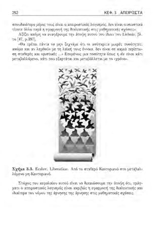 252 ΚΕΦ. 3 ΑΠΕΙΡΟΣΤΑ
σ:tουδα~ό-:ερ(i μέ?υς τους είν:χι ο :χ:rtειροστιχό:;- λογισμός, δεν είν:χι οl)σι:χσ-:ιχi
τt:τοτε άλλο :::χpά η εψαpμογf, της δι:χλεχ-::ιχf,ς στ•.ς μ:χθτ;:.ια-:ιχές σχέσε~ςο.
Αξiζει :χ;~όμη να αν:ιηipουμε την ά::ο:}η ~:ω-:ο•j του [δωυ -:ο~ ιi~hni7., βλ
το [17, ρ.397],
,ιθ:.χ 1ιpέ-1ιt:ι ..:.ίν, :.,; νv.. μην ξt:χν:.ί:μι=.: ύ·.ι υι μυ-φέ,; ,ιuυιJ·ιη-,ι=.:ς.,
α.χόμα κ,:ι•. αν λτ;?θο·Jν με τη λαϊκή τους έννοια, δεν σε χαμι:i ::ερt:ττω-
ση σ-:::χθερέ::; χαι οριστικές . ,1 ~:ωμένως μι:ι r.οσό-:τ;τα ό;:ως η rlx ε[ναι χ:iτι
με-::.ι;3:χλλ{ιμενο , χ:iτι ,cου εξαpτά-:αι και μ.::-:αβ:iλλεται με το ,ίχpfινο)).
Σχήμα 3 .3. F:cslH;r-:T.ίl)cr·alion . Α::ό -:ο σ-:::χΟεpό Καντοpιανό σ-:ο με-:αβ::ι.λ­
λόμενο μrrKαvτopιαvfJ
Στόχος -::0·1 χεy:χλ:χίου α1JτοV εtναι να διχ:χιώσο·;με -::ην &.r.oyη ό-:ι, ::pάγ­
μ:χτι ο αr.εφοστχός λογ~σμός είν:χι ακpι;3ώς η εφαρμογ+ι -:η:; διαλατιχή:; χαt
ιδιαt-;ερα -:ου νόμου -:η:; Cψ;ηση:; -;η:; άρνησης στις μαΟημα-:ιχέ:; σχέσεις.
 