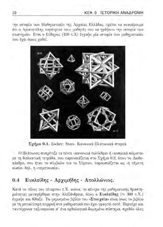10 ΚΕΦ. Ο ΙΣΤΟΡΙΚΗ ΑΝΑΔΡΟΜΗ
την ~σ-:ορtα -:ων ~Ιαθηματιχών -:r;ς Λ?χαίας Ελλ:iδας: ;τρέ;τει να αναφέρουμε
ότ~ ο Αριστο-:έλτ;ς :::χρό-:ρ1Jνε -:οvς μαθητές -:ου V':J. γράyο:J'i -:τ;ν ιστορία -:ων
:::;ηπ:τ;μών. Ji:r;,. ο Jiύ/Ιiημος (350 ;1:.Χ) έγρα{ιε μια ιc-τοpία τω•ι μcιθημαηΥ.ώ'.'
τ.ου έχει όμως χαΟει
Σχήμα 0.1. Jisι:lH!1·: St,υ:s. Κανον•.χ;i llλα-:ωνικ:i rη:εpεi.
Ο llλiτωνας σ;;σχέτιζε τα ::έν-:ε tικ::ινονιχά :τολύεδpα,1 11ωωσμιχά σώμα-:::ι»
με :r, διαλεκτυtiι τετp:iδα, r.ου ;τ::φο:;σι:iζε-:αι στο Σz~μα 0.2, ό..:ου το Δωδε­
χϊ(εδpο, ..:ο~ ή-:αν το γι:χ -:ο Σόμπαv, :1:αpουσιάζεται ως «τ; ;τέμχτη
ουσία» δηλ. η '"""ο•οσα".
0.4 Ευκλείδης - Αρχιμήδης - Απολλώνιος.
Κ::ιτ:i το τέλος του τέταρτου r..X . αιι:ινα; το κέν-:ρο -:r;ς μαΟηματιχής δρασ-::rr
ριότη-:ας με-::ιι;,(::θηχε στην Αλεξάνδρεια, ό:του ο Εuκλ!:(δη,:; (,::;:;ioo π.Χ.)
έγρ:χψε χαι ΜΩαξε. Το φψ~(ψένο βι~λlο του ..ΣτοLχεια>ι :::ίν:χι ίσως το βι;3Ηο
με -:r,μεγαλ'Jτεpη ε:i:φp()f1 στα μ::ι:ύr,μα-:ιχά που έχε~ γραφ-:εl ;-;()τέ. Περιείχε χα~
ταυ-:όχρω,::ι: ταξι.νυμυ'Jσε σ' ένα υpθυλυγιχά δuμημένυ σ'Jστημα, σχεδό" όλες:
 
