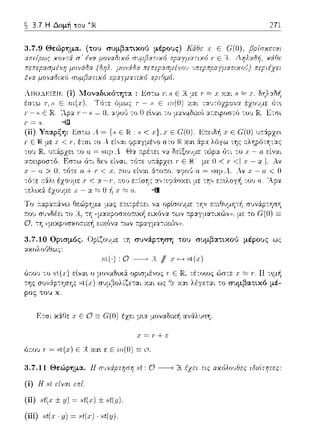 ~ 3.7 Η Δομή του 271
Γ - c; Ε JR.'Λpα Τ - .:ι = Ο, αrιοG το Ο εlνα•. το μαναδιχfJ ατ:εφοστfJ του JR.Ετσι
(ίi) Υπαρξη: Jiστω .4 =
Γ Ε Ή. με: .Ι" < Γ, έ-:σι το
το1J IR.
::.ο:εφοστfJ. ό-:ι δεν είναι, -:ότε 1J7i:6:pzε~ r Ε Η.- με
χ - α >Ο.τότε α. + ι· < .ι:, ;-:oJείναι 6:-:ο:το. r:ηo'J α. = s1ψΑ.. Αν .ι; - α. < Ο
τό-:ε :τ:iλ•. έzο~ψε: χ< α-Γ, .-.ο~, ετ:ίσΎjς ::t',τtφϊωχε:ι με -:η,, ε:Ίc•.λογή το,) 11. 'Αpα
J: - α,::::; Ο ii χ -cc:::u. --!!
Το
ψαηι,σκο"c<ή εικόνα των r.pαγ:_ια-:ικC:)ν)). με το
ψccψ,σxc,ccαc" -:ων 7cp::tγμα-:αών,).
3.7.10 Ορtσμός. Ορίζο1J:_ιε -:η συνάρτηση του συμβατικοι) μέρους ως
ωωλο'JΘω:::
sι(·) ,Ο~ R // .ι-sl(x)
όr.ου -:ο sι(χ) εlνα~ ο μοναΩυc:i οpωμένος r Ε τέτοως ώστε .r ·ι·. 11 τ~μή
της σ1)ν:ipτησης sl(x) σ1)[..(5ολίζε-:αι χ:χι ως 0.ι· χα•. λέγε:-::χι -:ο συμβατικό μέ­
ρος του χ.
Ετr;ι χά.Θε χ Ε Ο Ξ G(O) έχει μ~α :_ιονα:Ωιχf1 ανά.λυση.
όr.01J Τ" = st(,ι:) Ε Η χα~ ε Ε '111.(0)Ξ L-1.
3.7.11 Θεiψημα. 11 πuνάρτηπη Ht Ο--------" R έχει τις αχόλοuθες 181ότητες:
(ί) Η .c;lείvχι
(ii) .,ι(., ± v) ~ .,ι(.,) ± .,t(v).
(ίiί) Ht(.r· y) = 8t(.r)· Ht(y).
 