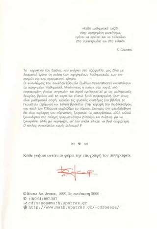«Κάθε μι18ημαcικό τ;ι1ξf8ι
στ;ηv ι1φηpημivη γεvικότ;ητ;ι1,
πρέπει vι1 ι1pχίzει κι1ι vι1 τ;είειώvει
στο συγκεκριμένο κι1ι στο ειδικό»
R. Courant
Το χι1pι1κτ;ικό wu Escher, που υπάρχει στο εξώφυίίο, μι1ς δίνει με
8ι:1υμι1στό τρόπο τ;η σχέση tωv ι1φrψημέvωv Μι:18ημι1τ;ικώv, tωv εnι­
στ;ημώv κι1ι wυ npι:ιγμι:1τικού κόσμου.
Οι εnικι:1ίύψεις του επιπέδου (Θεωpίι:1 Oμάδωv-tesselations) nι1pιστ;άvουv
τ;ι:1 ι1φηpημέvι1 Μι18ημι:ιτ;ικά. Μnt1ίvοντ;ι:.ς η σι1ύpι:1 στο χι1pτ;ί, ι:.nό
συγκεκριμένη γίvετ;ι1ι ι1γηpημέvη κι1ι ι:.φού εμnίουτ;ιστεί με τ;ις μι18ημι1τ;ικές
8εωpίες, pγι1ίvει ι1nό w χι:.pτί κι:.ι γίvεtι:ιι ξι:ιvά συγκεκριμένη. Ετ;σι όπως
είvι1ι μι:.8ημι1τ;ικά σοφή, κυριεύει τις φυσικές επιστήμες (το !}ι!}ίίο). τη
Γεωμετ;pίι:ι (τρίγωνο) κι1ι ι:είικά !}pίσκετ;ι:ιι στην κορυφή ωυ δω&κάεδpου,
που κι1τ;6 ων Πίάτ;ωvι:ι συμpοίίzει το σύμnι1v. Εχοντ;ι:ις τ;ηv ψευδι1ίσ8ηση
ότ;ι είvι1ι κυpίι1pχη του σύμnι1ντ;ος, ξεφυσάει με ι:ιυτι:.pέσκειι1, ι:ιί.11ά -�:;είικά
ξι:ιvι:ιnέφτει στη σκίηpή npι1γμι:ιτ;ικότ;ητ;ι1 (ωιγι:ιpι1 κι1ι σnίpτι:ι), γιι1 vι1
ξι:ιvι1pχίσει άί11η μιι:ι περιήγηση, ι:ιn' την οnοίι:ι είnίzει vι1 pγεί σοφώ-�:;εpη.
Ο κύκΆος συvε:χίzcr;αι χωpίς r;ε;}.ε;ιωμό !#
Κάθε γνήσιο αντίτυπο φέρει την υπογραφιi του συγγραφέα:
© ΚοΣΤΑΣ Ae. ΔΡΟΣΟΣ, 1999, 2η εκτύπωση 2000
({) +3(0.61) 997-387
�cdrossos@math.upatras.gr
.http://www.math.upatras.gr/-cdrossos/
 